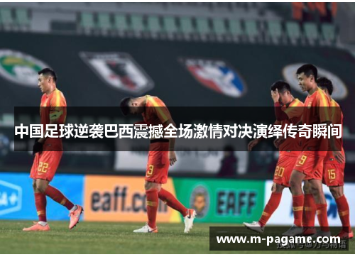 中国足球逆袭巴西震撼全场激情对决演绎传奇瞬间