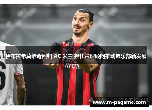 伊布拉希莫维奇回归 AC 米兰 担任管理顾问推动俱乐部新发展