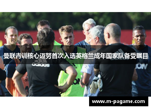 曼联青训核心迈努首次入选英格兰成年国家队备受瞩目