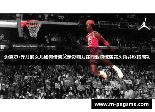 迈克尔·乔丹的女儿如何借助父亲影响力在商业领域崭露头角并取得成功