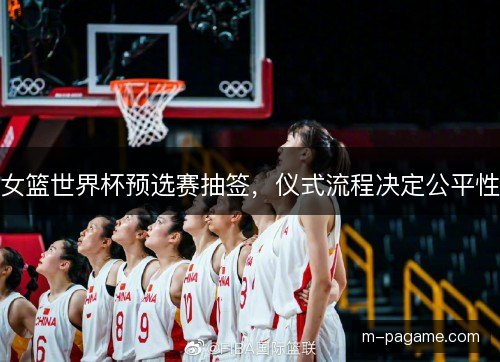 女篮世界杯预选赛抽签，仪式流程决定公平性